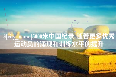 内江5000米中国纪录-随着更多优秀运动员的涌现和训练水平的提升