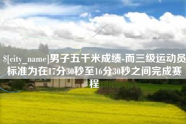 内江男子五千米成绩-而三级运动员标准为在17分30秒至16分30秒之间完成赛程