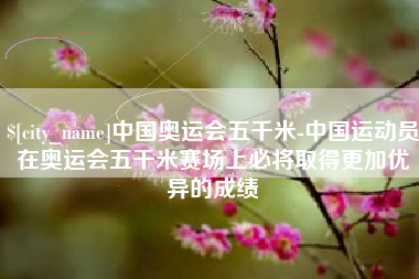 内江中国奥运会五千米-中国运动员在奥运会五千米赛场上必将取得更加优异的成绩