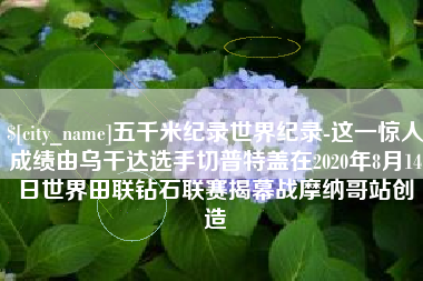 内江五千米纪录世界纪录-这一惊人成绩由乌干达选手切普特盖在2020年8月14日世界田联钻石联赛揭幕战摩纳哥站创造