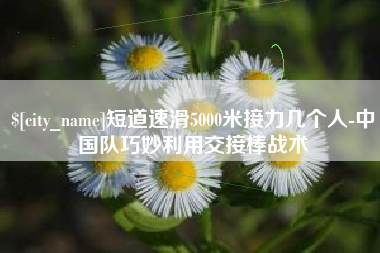 内江短道速滑5000米接力几个人-中国队巧妙利用交接棒战术