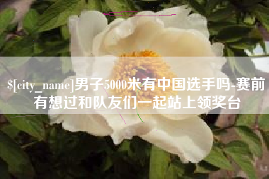 内江男子5000米有中国选手吗-赛前有想过和队友们一起站上领奖台