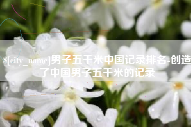 内江男子五千米中国记录排名-创造了中国男子五千米的记录