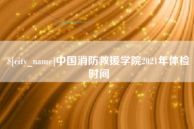内江中国消防救援学院2021年体检时间