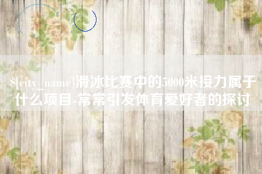 内江滑冰比赛中的5000米接力属于什么项目-常常引发体育爱好者的探讨