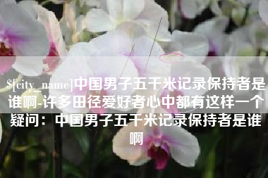 内江中国男子五千米记录保持者是谁啊-许多田径爱好者心中都有这样一个疑问：中国男子五千米记录保持者是谁啊