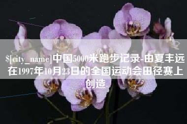 内江中国5000米跑步记录-由夏丰远在1997年10月23日的全国运动会田径赛上创造
