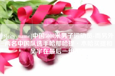内江中国5000米男子运动员-而另外两名中国队选手哈那哈提·木哈买提和吴宇在最后一组出场