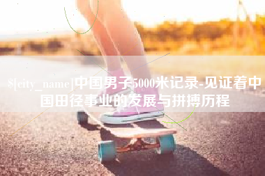 内江中国男子5000米记录-见证着中国田径事业的发展与拼搏历程